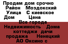 Продам дом срочно!!! › Район ­ Моздокский › Улица ­ С.киевское  › Дом ­ 22 › Цена ­ 650 000 - Все города Недвижимость » Дома, коттеджи, дачи продажа   . Ненецкий АО,Оксино с.